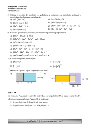 Disciplina: Matemática
Professor: Ilton Bruno
Turma: 8º ano

8) Calcule o produto de monômio por polinômio e polinômio por polinômio, aplicando a
   propriedade distributiva da multiplicação:
   a)           –                             e)

   b)                                                      f)

   c)                                                      g)

   d)                                                      h)
9) Calcule o quociente de polinômio por monômio e polinômio por polinômio:
   a)
   b)
   c)
   d)
   e)
   f)
   g)
10) Calcule as seguintes potenciações:
   a)                                                           c)

   b)                                                           d)

11) Observe as figuras a seguir e represente suas áreas:
   a)                                              b)




DESAFIO:
Um polinômio P de grau 3 e variável x foi dividido por um polinômio M de grau 2 e variável x. Dê
pelo menos um exemplo para P e para M, de modo que:
    O resto da divisão de P por M seja igual a zero.
    O quociente da divisão de P por M seja igual a x.




                           A vida não é fácil, acostume-se com isso!
 