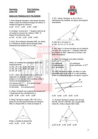 1
Geometria Prof.:Carlinhos.
Lista n°02 23/02/2013
ÂNGULOS,TRIÂNGULOS E POLÍGONOS
1. Num triângulo isósceles, cada ângulo da base
mede o dobro da medida do ângulo do vértice. A
medida do ângulo do vértice é:
a) 36
°
. b) 72
°
. c) 50
°
. d) 40
°
. e) 80
°
.
2. (Unifesp) A soma de n - 1 ângulos internos de
um polígono convexo de n lados é 1900
°
. O
ângulo remanescente mede
a) 120
°
. b) 105
°
. c) 95
°
. d) 80
°
. e) 60
°
.
3. (Fgv) Num triângulo isósceles ABC, de vértice
A, a medida do ângulo obtuso formado pelas
bissetrizes dos ângulos B e C é 140
°
.
Então, as medidas dos ângulos A, B e C são,
respectivamente:
a) 120
°
, 30
°
e 30
°
b) 80
°
, 50
°
e 50
°
c) 100
°
, 40
°
e 40
°
d) 90
°
, 45
°
e 45
°
e) 140
°
, 20
°
e 20
°
4. (G1 - cftce) Se a razão entre o número de
diagonais d e de lados n, com n > 3, de um
polígono, é um número inteiro positivo, então o
número de lados do polígono:
a) é sempre par b) é sempre ímpar
c) é sempre múltiplo de 3
d) não existe e) é sempre primo
5. (cftce) O ângulo cujo suplemento excede de 6
°
o quádruplo do seu complemento, é:
a) 58
°
b) 60
°
c) 62
°
d) 64
°
e) 68
°
6. (ftmg) Na figura a seguir, AB = AC, D é o
ponto de encontro das bissetrizes do triângulo
ABC e o ângulo BDC é o triplo do ângulo A.
Então, a medida do ângulo B é
a) 54
°
b) 60
°
c) 72
°
d) 84
°
7. (G1 - cftmg) Na figura, a, 2a, b, 2b e x
representam as medidas, em graus, dos ângulos
assinalados.
O valor de x, em graus, é:
a) 100 b) 110 c) 115 d) 120
8. (Ita) Seja n o número de lados de um polígono
convexo. Se a soma de n - 1 ângulos (internos)
do polígono é 2004
°
, determine o número n de
lados do polígono.
9. (Ufpe) Um triângulo com lados medindo
2.10
50
, 10
100
-1 e 10
100
+1:
a) é isósceles b) é retângulo
c) éobtusângulo d) tem perímetro 4.10
150
e) é acutângulo
10. (Ufjf) Na figura a seguir, as retas r e s são
perpendiculares e as retas m e n são paralelas.
Então, a medida do ângulo á, em graus, é igual a:
a) 70. b) 60. c) 45. d) 40. e) 30.
11. (Fuvest) Na figura a seguir, tem-se que
AD=AE, CD=CF e BA=BC. Se o ângulo EDF
mede 80
°
, então o ângulo ABC mede:
a) 20
°
b) 30
°
c) 50
°
d) 60
°
e) 90
°
 