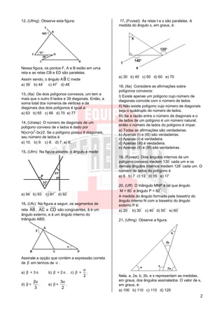 2
12. (Ufmg) Observe esta figura:
Nessa figura, os pontos F, A e B estão em uma
reta e as retas CB e ED são paralelas.
Assim sendo, o ângulo A ˆB C mede
a) 39
°
b) 44
°
c) 47
°
d) 48
°
13. (Ita) De dois polígonos convexos, um tem a
mais que o outro 6 lados e 39 diagonais. Então, a
soma total dos números de vértices e de
diagonais dos dois polígonos é igual a:
a) 63 b) 65 c) 66 d) 70 e) 77
14. (Unesp) O número de diagonais de um
polígono convexo de x lados é dado por
N(x)=(x
2
-3x)/2. Se o polígono possui 9 diagonais,
seu número de lados é
a) 10. b) 9. c) 8. d) 7. e) 6.
15. (Ufrn) Na figura adiante, o ângulo è mede:
a) 94
°
b) 93
°
c) 91
°
d) 92
°
16. (Ufc) Na figura a seguir, os segmentos de
reta AB , AC e CD são congruentes, â é um
ângulo externo, e á um ângulo interno do
triângulo ABD.
Assinale a opção que contém a expressão correta
de β em termos de α .
a) β = 3 α b) β = 2 α . c) β =
2
α
.
d) β =
2
3
α
. e) β =
3
2
α
.
17. (Fuvest) As retas t e s são paralelas. A
medida do ângulo x, em graus, é:
a) 30 b) 40 c) 50 d) 60 e) 70
18. (Ita) Considere as afirmações sobre
polígonos convexos:
I) Existe apenas um polígono cujo número de
diagonais coincide com o número de lados.
II) Não existe polígono cujo número de diagonais
seja o quádruplo do número de lados.
III) Se a razão entre o número de diagonais e o
de lados de um polígono é um número natural,
então o número de lados do polígono é ímpar.
a) Todas as afirmações são verdadeiras.
b) Apenas (I) e (III) são verdadeiras.
c) Apenas (I) é verdadeira.
d) Apenas (III) é verdadeira.
e) Apenas (II) e (III) são verdadeiras.
19. (Fuvest) Dois ângulos internos de um
polígono convexo medem 130
°
cada um e os
demais ângulos internos medem 128
°
cada um. O
número de lados do polígono é
a) 6 b) 7 c) 13 d) 16 e) 17
20. (Uff) O triângulo MNP é tal que ângulo
M = 80
°
e ângulo P = 60
°
.
A medida do ângulo formado pela bissetriz do
ângulo interno N com a bissetriz do ângulo
externo P é:
a) 20
°
b) 30
°
c) 40
°
d) 50
°
e) 60
°
21. (Ufmg) Observe a figura.
Nela, a, 2a, b, 2b, e x representam as medidas,
em graus, dos ângulos assinalados. O valor de x,
em graus, é:
a) 100 b) 110 c) 115 d) 120
 