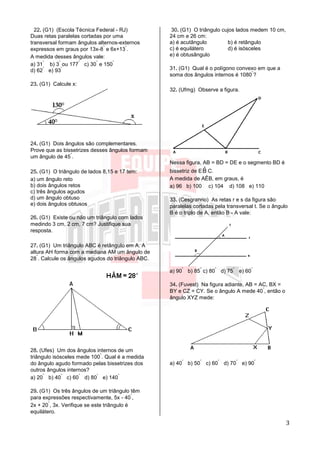 3
22. (G1) (Escola Técnica Federal - RJ)
Duas retas paralelas cortadas por uma
transversal formam ângulos alternos-externos
expressos em graus por 13x-8
°
e 6x+13
°
.
A medida desses ângulos vale:
a) 31
°
b) 3
°
ou 177
°
c) 30
°
e 150
°
d) 62
°
e) 93
°
23. (G1) Calcule x:
24. (G1) Dois ângulos são complementares.
Prove que as bissetrizes desses ângulos formam
um ângulo de 45
°
.
25. (G1) O triângulo de lados 8,15 e 17 tem:
a) um ângulo reto
b) dois ângulos retos
c) três ângulos agudos
d) um ângulo obtuso
e) dois ângulos obtusos
26. (G1) Existe ou não um triângulo com lados
medindo 3 cm, 2 cm, 7 cm? Justifique sua
resposta.
27. (G1) Um triângulo ABC é retângulo em A. A
altura AH forma com a mediana AM um ângulo de
28
°
. Calcule os ângulos agudos do triângulo ABC.
28. (Ufes) Um dos ângulos internos de um
triângulo isósceles mede 100
°
. Qual é a medida
do ângulo agudo formado pelas bissetrizes dos
outros ângulos internos?
a) 20
°
b) 40
°
c) 60
°
d) 80
°
e) 140
°
29. (G1) Os três ângulos de um triângulo têm
para expressões respectivamente, 5x - 40
°
,
2x + 20
°
, 3x. Verifique se este triângulo é
equilátero.
30. (G1) O triângulo cujos lados medem 10 cm,
24 cm e 26 cm:
a) é acutângulo b) é retângulo
c) é equilátero d) é isósceles
e) é obtusângulo
31. (G1) Qual é o polígono convexo em que a
soma dos ângulos internos é 1080
°
?
32. (Ufmg) Observe a figura.
Nessa figura, AB = BD = DE e o segmento BD é
bissetriz de E ˆB C.
A medida de AÊB, em graus, é
a) 96 b) 100 c) 104 d) 108 e) 110
33. (Cesgranrio) As retas r e s da figura são
paralelas cortadas pela transversal t. Se o ângulo
B é o triplo de A, então B - A vale:
a) 90
°
b) 85
°
c) 80
°
d) 75
°
e) 60
°
34. (Fuvest) Na figura adiante, AB = AC, BX =
BY e CZ = CY. Se o ângulo A mede 40
°
, então o
ângulo XYZ mede:
a) 40
°
b) 50
°
c) 60
°
d) 70
°
e) 90
°
 