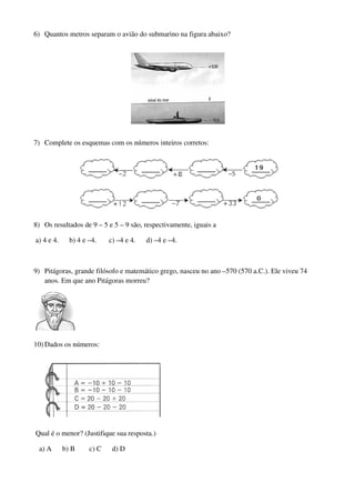 6) Quantos metros separam o avião do submarino na figura abaixo?




7) Complete os esquemas com os números inteiros corretos:




8) Os resultados de 9 – 5 e 5 – 9 são, respectivamente, iguais a

a) 4 e 4.     b) 4 e –4.    c) –4 e 4.   d) –4 e –4.



9) Pitágoras, grande filósofo e matemático grego, nasceu no ano –570 (570 a.C.). Ele viveu 74
   anos. Em que ano Pitágoras morreu?




10) Dados os números:




Qual é o menor? (Justifique sua resposta.)

 a) A       b) B     c) C    d) D
 