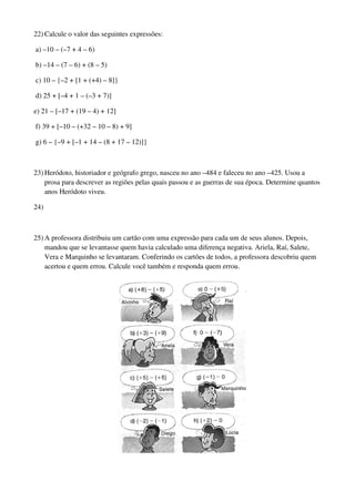 22) Calcule o valor das seguintes expressões:

a) –10 – (–7 + 4 – 6)

b) –14 – (7 – 6) + (8 – 5)

c) 10 – {–2 + [1 + (+4) – 8]}

d) 25 + [–4 + 1 – (–3 + 7)]

e) 21 – [–17 + (19 – 4) + 12]

f) 39 + [–10 – (+32 – 10 – 8) + 9]

g) 6 – {–9 + [–1 + 14 – (8 + 17 – 12)]}



23) Heródoto, historiador e geógrafo grego, nasceu no ano –484 e faleceu no ano –425. Usou a
    prosa para descrever as regiões pelas quais passou e as guerras de sua época. Determine quantos
    anos Heródoto viveu.

24)



25) A professora distribuiu um cartão com uma expressão para cada um de seus alunos. Depois,
    mandou que se levantasse quem havia calculado uma diferença negativa. Ariela, Raí, Salete,
    Vera e Marquinho se levantaram. Conferindo os cartões de todos, a professora descobriu quem
    acertou e quem errou. Calcule você também e responda quem errou.
 