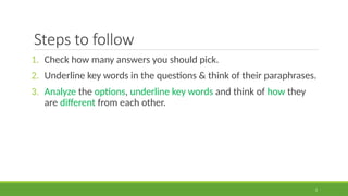 5
Steps to follow
1. Check how many answers you should pick.
2. Underline key words in the questions & think of their paraphrases.
3. Analyze the options, underline key words and think of how they
are different from each other.
 