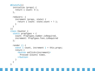 @Stateful({
initialize (props) {
return { count: 0 };
},
reducers: {
increment (props, state) {
return { count: state.count + 1 };
}
}
})
class Counter {
static propTypes = {
count: PropTypes.number.isRequired,
increment: PropTypes.func.isRequired
};
render () {
const { count, increment } = this.props;
return (
<button onClick={increment}>
Pressed {count} times.
</button>
)
}
}
 