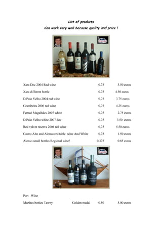 List of products
                Can work very well because quality and price !




Xara Doc 2004 Red wine                                 0.75      3.50 euros

Xara different bottle                                  0.75   4.50 euros

D.Paio Velho 2004 red wine                             0.75   3.75 euros

Grambeira 2006 red wine                                0.75   4.25 euros

Fernaõ Magalhães 2007 white                            0.75      2.75 euros

D.Paio Velho white 2007 doc                            0.75    3.50 euros

Red velvet reserva 2004 red wine                       0.75   5.50 euros

Castro Alto and Alonso red table wine And White        0.75      1.50 euros

Alonso small bottles Regional wine!                   0.375      0.85 euros




Port Wine

Marthas bottles Tawny                 Golden medal     0.50      5.00 euros
 