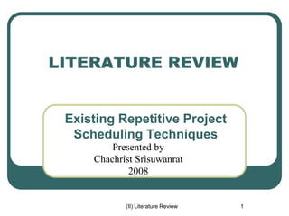 (II) Literature Review 1
LITERATURE REVIEW
Existing Repetitive Project
Scheduling Techniques
Presented by
Chachrist Srisuwanrat
2008
 