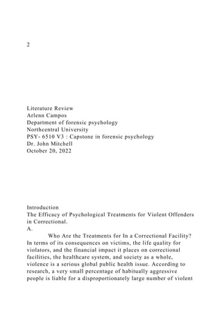 2
Literature Review
Arlenn Campos
Department of forensic psychology
Northcentral University
PSY- 6510 V3 : Capstone in forensic psychology
Dr. John Mitchell
October 20, 2022
Introduction
The Efficacy of Psychological Treatments for Violent Offenders
in Correctional.
A.
Who Are the Treatments for In a Correctional Facility?
In terms of its consequences on victims, the life quality for
violators, and the financial impact it places on correctional
facilities, the healthcare system, and society as a whole,
violence is a serious global public health issue. According to
research, a very small percentage of habitually aggressive
people is liable for a disproportionately large number of violent
 