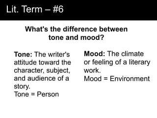 Lit. Term – #6
What's the difference between
tone and mood?
Tone: The writer's
attitude toward the
character, subject,
and audience of a
story.
Tone = Person
Mood: The climate
or feeling of a literary
work.
Mood = Environment
 