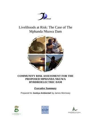 Livelihoods at Risk: The Case of The
Mphanda Nkuwa Dam
COMMUNITY RISK ASSESSMENT FOR THE
PROPOSED MPHANDA NKUWA
HYRDROELECTRIC DAM
Executive Summary
Prepared for Justiça Ambiental! by James Morrissey
 