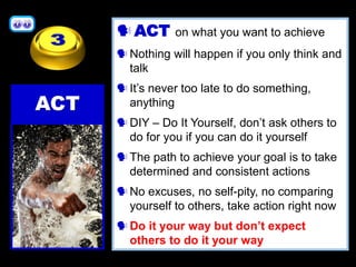 ACT on what you want to achieve
Nothing will happen if you only think and
talk
It’s never too late to do something,
anything
DIY – Do It Yourself, don’t ask others to
do for you if you can do it yourself
The path to achieve your goal is to take
determined and consistent actions
No excuses, no self-pity, no comparing
yourself to others, take action right now
Do it your way but don’t expect
others to do it your way
ACT
 