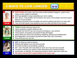 3 WAYS TO LIVE LONGER
 STAY CALM, don’t panic, don’t be overly excited whatever happens - good or bad,
happy or sad, sudden or terrifying
 Don’t get agitated or angry especially over minor matters
 Don’t worry - if the problem can be solved, why worry, if the problem cannot be solved
there is no use worrying
 Mistakes and pressure are inevitable; the secret to getting past them is to stay calm
 Your mind will answer most questions when you relax and wait for the answer
 THINK and plan what you have to do
 Have a purpose or goal to achieve in life
 Whatever the mind of man can conceive and believe, it can achieve
 Think positive, be positive and positive things will happen
 Never allow your mind to be clouded by negativity, self pity and hopelessness
 Be independent, find answers yourself and seek help only if necessary
 If you think you can, you can
 ACT on what you want to achieve
 Nothing will happen if you only think and talk
 It’s never too late to do something, anything
 DIY – Do It Yourself, don’t ask others to do for you if you can do it yourself
 The path to achieve your goal is to take determined and consistent actions
 No excuses, no self-pity, no comparing yourself to others, take action right now
 Do it your way but don’t expect others to do it your way
My Way
 