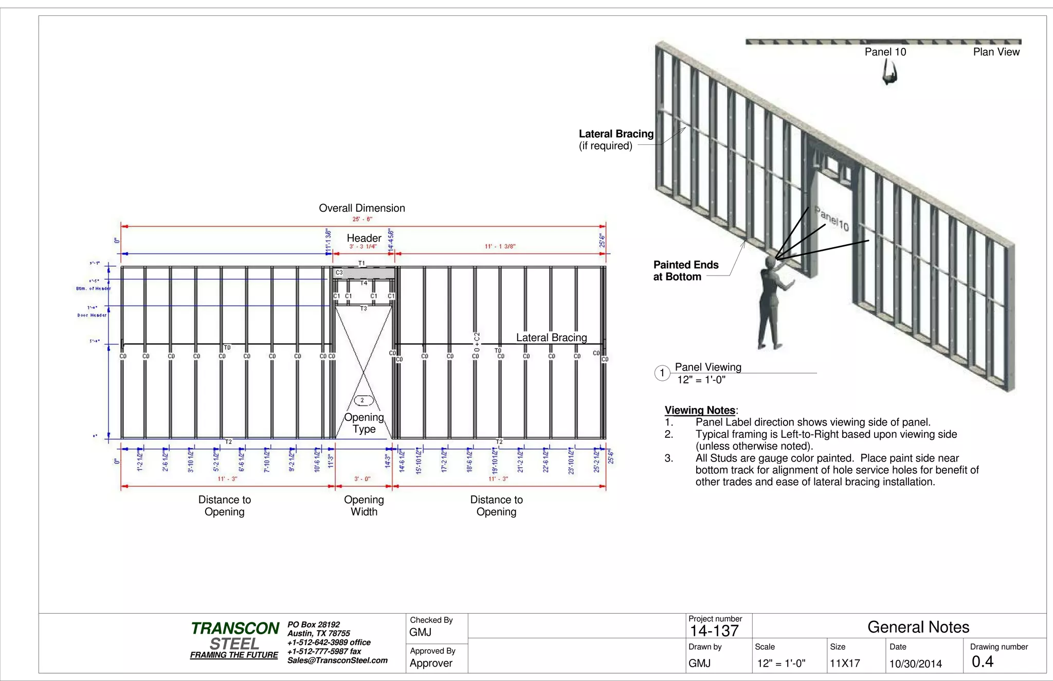 Scale
Project number
DateDrawn by Size
11X17
TRANSCON
Drawing number
Checked By
STEEL
FRAMING THE FUTURE
PO Box 28192
Austin, TX 78755
+1-512-642-3989 office
+1-512-777-5987 fax
Sales@TransconSteel.com
Approved By
12" = 1'-0" 0.4
General Notes14-137
10/30/2014GMJ
GMJ
Approver
12" = 1'-0"
1
Panel Viewing
Viewing Notes:
1. Panel Label direction shows viewing side of panel.
2. Typical framing is Left-to-Right based upon viewing side
(unless otherwise noted).
3. All Studs are gauge color painted. Place paint side near
bottom track for alignment of hole service holes for benefit of
other trades and ease of lateral bracing installation.
Painted Ends
at Bottom
Lateral Bracing
(if required)
Panel 10 Plan View
Opening
Width
Distance to
Opening
Distance to
Opening
Header
Overall Dimension
Opening
Type
Lateral Bracing
 
