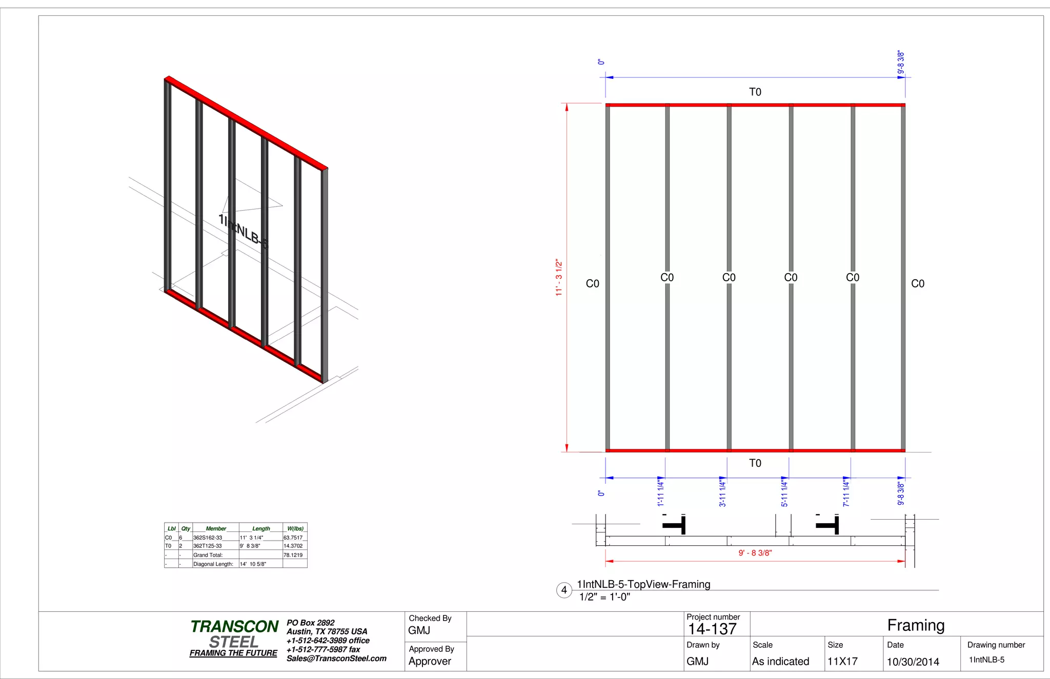 CLOSET
CLOSET
0"
9'-83/8"
0"
9'-83/8"
11'-31/2"
T0
T0
C0
C0 C0 C0 C0
C0
0"
1'-111/4"
3'-111/4"
5'-111/4"
7'-111/4"
Lbl Qty Member Length W(lbs)
C0 6 362S162-33 11' 3 1/4" 63.7517
T0 2 362T125-33 9' 8 3/8" 14.3702
- - Grand Total: 78.1219
- - Diagonal Length: 14' 10 5/8"
9' - 8 3/8"
Scale
Project number
DateDrawn by Size
11X17
TRANSCON
Drawing number
Checked By
STEEL
FRAMING THE FUTURE
PO Box 2892
Austin, TX 78755 USA
+1-512-642-3989 office
+1-512-777-5987 fax
Sales@TransconSteel.com
Approved By
As indicated 1IntNLB-5
Framing14-137
10/30/2014GMJ
GMJ
Approver
1/2" = 1'-0"
4
1IntNLB-5-TopView-Framing
 
