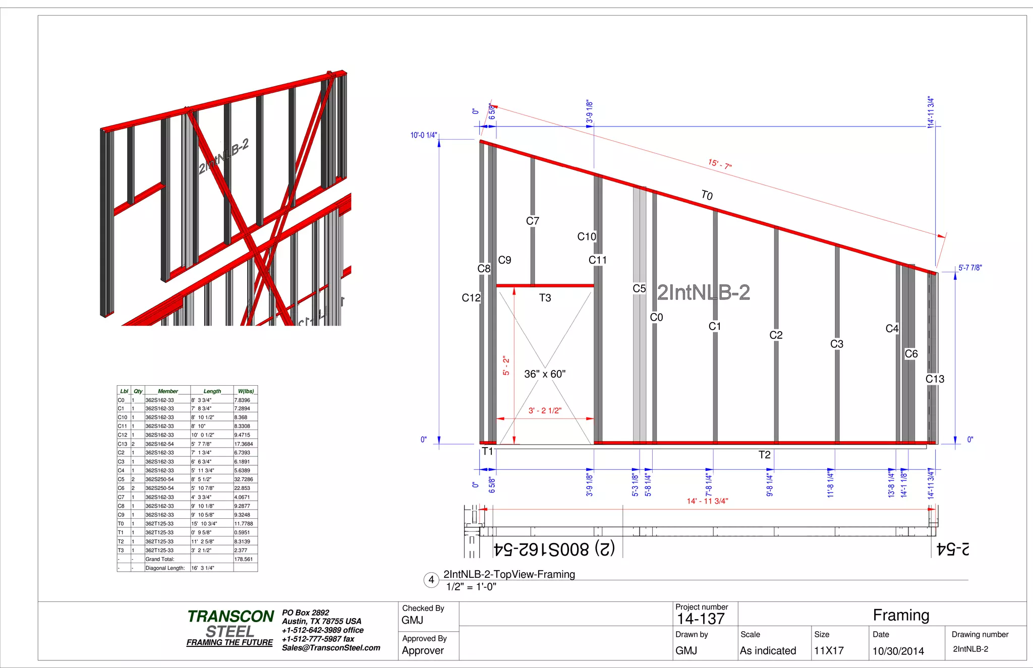 62-54(2)800S162-54
0"
65/8"
3'-91/8"
14'-113/4"
5'-2"
0"
65/8"
3'-91/8"
14'-113/4"
0"
14'-113/4"
T0
T1
C12
C9
C8
T3
C7
T2
C10
C11
C5
C0
C1
C2
C3
C4
C6
C1336" x 60"
15' - 7"
0"
10'-0 1/4"
0"
5'-7 7/8"
0"
5'-31/8"
5'-81/4"
7'-81/4"
9'-81/4"
11'-81/4"
13'-81/4"
14'-11/8"
14'-113/4"
3' - 2 1/2"
Lbl Qty Member Length W(lbs)
C0 1 362S162-33 8' 3 3/4" 7.8396
C1 1 362S162-33 7' 8 3/4" 7.2894
C10 1 362S162-33 8' 10 1/2" 8.368
C11 1 362S162-33 8' 10" 8.3308
C12 1 362S162-33 10' 0 1/2" 9.4715
C13 2 362S162-54 5' 7 7/8" 17.3684
C2 1 362S162-33 7' 1 3/4" 6.7393
C3 1 362S162-33 6' 6 3/4" 6.1891
C4 1 362S162-33 5' 11 3/4" 5.6389
C5 2 362S250-54 8' 5 1/2" 32.7286
C6 2 362S250-54 5' 10 7/8" 22.853
C7 1 362S162-33 4' 3 3/4" 4.0671
C8 1 362S162-33 9' 10 1/8" 9.2877
C9 1 362S162-33 9' 10 5/8" 9.3248
T0 1 362T125-33 15' 10 3/4" 11.7788
T1 1 362T125-33 0' 9 5/8" 0.5951
T2 1 362T125-33 11' 2 5/8" 8.3139
T3 1 362T125-33 3' 2 1/2" 2.377
- - Grand Total: 178.561
- - Diagonal Length: 16' 3 1/4"
14' - 11 3/4"
Scale
Project number
DateDrawn by Size
11X17
TRANSCON
Drawing number
Checked By
STEEL
FRAMING THE FUTURE
PO Box 2892
Austin, TX 78755 USA
+1-512-642-3989 office
+1-512-777-5987 fax
Sales@TransconSteel.com
Approved By
As indicated 2IntNLB-2
Framing14-137
10/30/2014GMJ
GMJ
Approver
1/2" = 1'-0"
4
2IntNLB-2-TopView-Framing
 