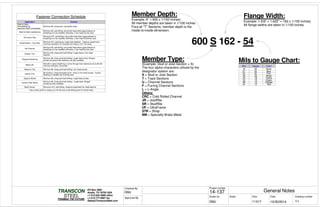 Scale
Project number
DateDrawn by Size
11X17
TRANSCON
Drawing number
Checked By
STEEL
FRAMING THE FUTURE
PO Box 2892
Austin, TX 78755 USA
+1-512-642-3989 office
+1-512-777-5987 fax
Sales@TransconSteel.com
Approved By
0.3
General Notes14-137
10/30/2014GMJ
GMJ
Fastener Connection Schedule
Application Fastener
Steel to Steel -
Nonloadbearing
(less than 33mil in thickness)
Minimum #6, sharp point, low-profile head.
Steel-to-Steel Loadbearing
Minimum #8, self-drilling, low-profile head where gypsumboard or
sheathing is to be installed; otherwise, a hex head can be used.
Hurricane Clips
Minimum #10, self-drilling, low-profile head where gypsumboard or
sheathing is to be installed; otherwise, a hex head should be used.
Wood Bottom / Top Plate
Minimum #12, piercing tip, bugle head fastener. Fastener should have
minimum penetrtion of 3 threads into metal or 3/4" into wood.
Hat Channel
Minimum #8, self-drilling, low-profile head where gypsumboard or
sheathing is to be installed; otherwise, a hex head can be used.
Exterior Trim
Minimum #8, sharp point/self drilling¹, bugle-head or trim-head
fastener.
Plywood Sheathing
Minimum #8, sharp point/self drilling¹, bugle-head screw. Winged
screws and pneumatic fasteners are also available.
Metal Lath
Nail lath to wood sheathing or screw through foam backing to stud with #8
minimum drill point, low profile.
Masonry Ties Minimum #8, sharp point/self drilling¹, hex-head screws.
Interior Trim
#6 minimum, sharp point/pilot point¹, finish or trim-head screws. If wood
blocking is installed use finishing nails.
Gypsum Board Minimum #6, sharp point/self drilling¹, bugle-head screws.
Cement Fiber Board
Minimum #8, sharp point/self drilling¹ , bugle head. Winged
screws are also available.
Metal Veneer Minumum #10, self-drilling, neoprene washered hex head fastener.
¹ Use a sharp point for studs up to 33 mils and a self-drilling point for thicker steel.
Mils Gauge Color
33 20 White
43 18 Yellow
54 16 Green
68 14 Orange
97 12 Red
600 S 162 - 54
Example: 6" = 600 x 1/100 inches)
All member depths are taken in 1/100 inches.
Fora all "T" Sections, member depth is the
inside-to-inside dimension.
Example: 1-5/8" = 1.625" = 162 x 1/100 inches)
All flange widths are taken in 1/100 inches.
(Example: Stud or Joist Section = S)
The four alpha characters utilized by the
designator system are:
S = Stud or Joist Section
T = Track Sections
U = Channel Sections
F = Furring Channel Sections
L = L-Angle
Others:
CRC = Cold Rolled Channel
JR = JoistRite
SR = StudRite
UF = UltraFrame
STR = Strap
BM = Specialty Brake Metal
Member Depth: Flange Width:
Member Type: Mils to Gauge Chart:
30 20 Pink
27 22 Blue
18 25 None
 