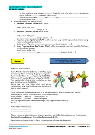 LEMBAR KEGIATAN PESERTA DIDIK (LKPD) KELAS VIII
MTs MA’ARIF CIKEDUNG
Eva Novianawati Humaeroh PPG KEMENTERIAN AGAMA – UNJ ANGKATAN 2 TAHUN 2021
NIM : 2008721029 3
Bu Dora berbelanja pada toko yang ................. dengan Bu Ema, yaitu toko ................. berdasarkan
asumsi tidak ada ................. harga pada toko tersebut.
Hal tersebut menunjukkan ................. dari ................. buah .....................................................................
yang membentuk satu ..................
3. Buatlah kesimpulan dari kegiatan di atas!!
a. Persamaan Linear Satu Variabel (PLSV) adalah ...............................................................................................
..........................................................................................................................................................................
Bentuk umum PLSV, yaitu :
................................................ dengan 𝑎 … 0
b. Persamaan Linear Dua Variabel (PLDV) adalah ..............................................................................................
..........................................................................................................................................................................
Bentuk umum PLDV, yaitu :
................................................ dengan 𝑎 𝑑𝑎𝑛 𝑏 … 0
c. Persamaan Linear Tiga Variabel (PLTV) adalah persamaan yang memiliki tiga variabel, dimana masing-
masing variabelnya berpangkat satu.
Bentuk umum PLTV, yaitu : ................................................ dengan 𝑝, 𝑞 𝑑𝑎𝑛 𝑟 … 0
d. Sistem Persamaan Linear Dua Variabel (SPLDV) adalah gabungan dari dua buah atau lebih PLDV yang
membentuk satu kesatuan.
Bentuk umum SPLDV, yaitu :
................................................ dan ................................................ dengan 𝑎 𝑑𝑎𝑛 𝑏 … 0
Perhatikan ilustrasi berikut!
Puteri, Azkie dan Novi akan berbelanja ke toko Nayiva yang
khusus menjual kaos dan kemeja dengan jenis yang sama.
Puteri membeli 2 kaos dan 1 kemeja seharga Rp 180.000,-.
Azkie membeli 1 kaos dan 2 kemeja seharga Rp 210.000,-.
Novi juga ingin berbelanja di toko tersebut dengan uang
yang dimilikinya sebesar Rp 130.000,-.
Barang apa saja yang dapat dibeli Novi dengan
menghabiskan uang yang dimilikinya untuk berbelanja di
toko tersebut? Jelaskan!
Untuk memperoleh penyelesaian dari ilustrasi di atas, gantilah setiap besaran yang ada pada masalah
tersebut dengan variabel. Kemudian buatlah model matematikanya!
Puteri membeli ……. kaos dan ……. kemeja seharga Rp …….
Azkie membeli ……. kaos dan ……. kemeja seharga Rp …….
Novi juga ingin berbelanja di toko tersebut dengan uang yang dimilikinya sebesar Rp …….
Misal : ... = .........................
... = .........................
Maka, model matematikanya:
...............................................
...............................................
Adapun metode yang dapat digunakan untuk menyelesaikan soal SPLDV di atas adalah dengan 4 metode, yaitu :
Subtitusi, EliminasI, Gabungan Eliminasi dan Subtitusi, serta Grafik.`
Namun dalam kegiatan sekarang ini, hanya metode subtitusi dulu yang akan kita pelajari.
Ayo Mengingat, Mengamati, Bertanya dan
Mengumpulkan Informasi
Kasus 2
 