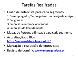 Tarefas Realizadas
• Guião de entrevista para cada segmento:
  1.Desempregados/Empregados com desejo de emigrar
  2.Emigrantes
  3.Empresas a internacionalizadas
  4.Empresas de Recrutamento
• Mapas de Persona e Empatia para cada segmento
• Actualizaçãodo Blog
  http://empregolafora.blogspot.pt/
• Marcação e realização de entrevistas
• Registo de domínio www.empregolafora.pt
                                                12
 