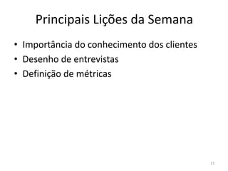 Principais Lições da Semana
• Importância do conhecimento dos clientes
• Desenho de entrevistas
• Definição de métricas




                                             13
 