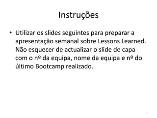 Instruções
• Utilizar os slides seguintes para preparar a
  apresentação semanal sobre Lessons Learned.
  Não esquecer de actualizar o slide de capa
  com o nº da equipa, nome da equipa e nº do
  último Bootcamp realizado.




                                                 1
 