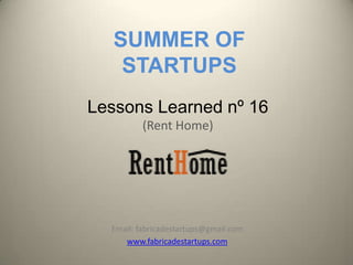 SUMMER OF
    STARTUPS
Lessons Learned nº 16
          (Rent Home)




  Email: fabricadestartups@gmail.com
     www.fabricadestartups.com
 