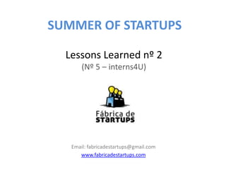 SUMMER OF STARTUPS

  Lessons Learned nº 2
       (Nº 5 – interns4U)




   Email: fabricadestartups@gmail.com
      www.fabricadestartups.com
 