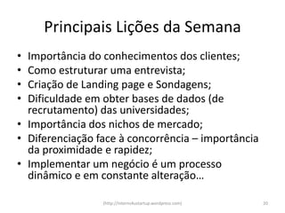 Principais Lições da Semana
• Importância do conhecimentos dos clientes;
• Como estruturar uma entrevista;
• Criação de Landing page e Sondagens;
• Dificuldade em obter bases de dados (de
  recrutamento) das universidades;
• Importância dos nichos de mercado;
• Diferenciação face à concorrência – importância
  da proximidade e rapidez;
• Implementar um negócio é um processo
  dinâmico e em constante alteração…

                 (http://interns4ustartup.wordpress.com)   20
 