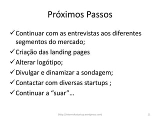 Próximos Passos
Continuar com as entrevistas aos diferentes
 segmentos do mercado;
Criação das landing pages
Alterar logótipo;
Divulgar e dinamizar a sondagem;
Contactar com diversas startups ;
Continuar a “suar”…

                (http://interns4ustartup.wordpress.com)   21
 