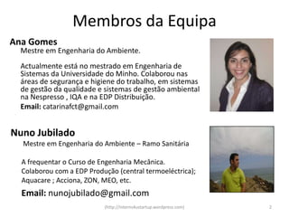 Membros da Equipa
Ana Gomes
  Mestre em Engenharia do Ambiente.
  Actualmente está no mestrado em Engenharia de
  Sistemas da Universidade do Minho. Colaborou nas
  áreas de segurança e higiene do trabalho, em sistemas
  de gestão da qualidade e sistemas de gestão ambiental
  na Nespresso , IQA e na EDP Distribuição.
  Email: catarinafct@gmail.com


Nuno Jubilado
  Mestre em Engenharia do Ambiente – Ramo Sanitária

  A frequentar o Curso de Engenharia Mecânica.
  Colaborou com a EDP Produção (central termoeléctrica);
  Aquacare ; Acciona, ZON, MEO, etc.
  Email: nunojubilado@gmail.com
                           (http://interns4ustartup.wordpress.com)   2
 