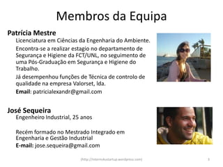 Membros da Equipa
Patrícia Mestre
  Licenciatura em Ciências da Engenharia do Ambiente.
  Encontra-se a realizar estagio no departamento de
  Segurança e Higiene da FCT/UNL, no seguimento de
  uma Pós-Graduação em Segurança e Higiene do
  Trabalho.
  Já desempenhou funções de Técnica de controlo de
  qualidade na empresa Valorset, lda.
  Email: patricialexandr@gmail.com


José Sequeira
  Engenheiro Industrial, 25 anos

  Recém formado no Mestrado Integrado em
  Engenharia e Gestão Industrial
  E-mail: jose.sequeira@gmail.com

                           (http://interns4ustartup.wordpress.com)   3
 