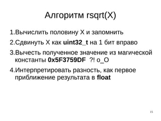15
Алгоритм rsqrt(X)
1.Вычислить половину X и запомнить
2.Сдвинуть X как uint32_t на 1 бит вправо
3.Вычесть полученное значение из магической
константы 0x5F3759DF ?! о_О
4.Интерпретировать разность, как первое
приближение результата в float
 