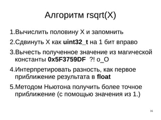 16
Алгоритм rsqrt(X)
1.Вычислить половину X и запомнить
2.Сдвинуть X как uint32_t на 1 бит вправо
3.Вычесть полученное значение из магической
константы 0x5F3759DF ?! о_О
4.Интерпретировать разность, как первое
приближение результата в float
5.Методом Ньютона получить более точное
приближение (с помощью значения из 1.)
 