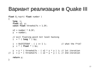 17
Вариант реализации в Quake III
float Q_rsqrt( float number )
{
long i;
float x2, y;
const float threehalfs = 1.5F;
x2 = number * 0.5F;
y = number;
// evil floating point bit level hacking
i = * ( long * ) &y;
i = 0x5f3759df - ( i >> 1 ); // what the f*ck?
y = * ( float * ) &i;
y = y * ( threehalfs - ( x2 * y * y ) ); // 1st iteration
// y = y * ( threehalfs - ( x2 * y * y ) ); // 2nd iteration
return y;
}
 