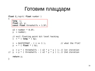 18
Готовим плацдарм
float Q_rsqrt( float number )
{
long i;
float x2, y;
const float threehalfs = 1.5F;
x2 = number * 0.5F;
y = number;
// evil floating point bit level hacking
i = * ( long * ) &y;
i = 0x5f3759df - ( i >> 1 ); // what the f*ck?
y = * ( float * ) &i;
y = y * ( threehalfs - ( x2 * y * y ) ); // 1st iteration
// y = y * ( threehalfs - ( x2 * y * y ) ); // 2nd iteration
return y;
}
 