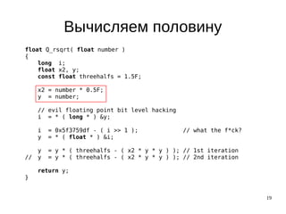 19
Вычисляем половину
float Q_rsqrt( float number )
{
long i;
float x2, y;
const float threehalfs = 1.5F;
x2 = number * 0.5F;
y = number;
// evil floating point bit level hacking
i = * ( long * ) &y;
i = 0x5f3759df - ( i >> 1 ); // what the f*ck?
y = * ( float * ) &i;
y = y * ( threehalfs - ( x2 * y * y ) ); // 1st iteration
// y = y * ( threehalfs - ( x2 * y * y ) ); // 2nd iteration
return y;
}
 