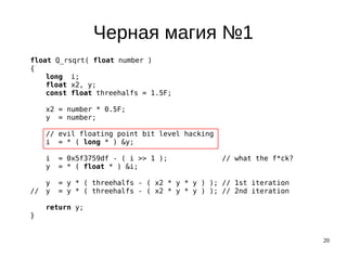 20
Черная магия №1
float Q_rsqrt( float number )
{
long i;
float x2, y;
const float threehalfs = 1.5F;
x2 = number * 0.5F;
y = number;
// evil floating point bit level hacking
i = * ( long * ) &y;
i = 0x5f3759df - ( i >> 1 ); // what the f*ck?
y = * ( float * ) &i;
y = y * ( threehalfs - ( x2 * y * y ) ); // 1st iteration
// y = y * ( threehalfs - ( x2 * y * y ) ); // 2nd iteration
return y;
}
 