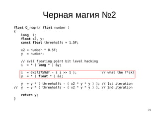 21
Черная магия №2
float Q_rsqrt( float number )
{
long i;
float x2, y;
const float threehalfs = 1.5F;
x2 = number * 0.5F;
y = number;
// evil floating point bit level hacking
i = * ( long * ) &y;
i = 0x5f3759df - ( i >> 1 ); // what the f*ck?
y = * ( float * ) &i;
y = y * ( threehalfs - ( x2 * y * y ) ); // 1st iteration
// y = y * ( threehalfs - ( x2 * y * y ) ); // 2nd iteration
return y;
}
 