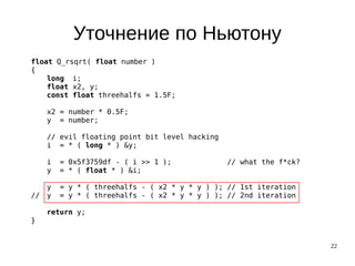 22
Уточнение по Ньютону
float Q_rsqrt( float number )
{
long i;
float x2, y;
const float threehalfs = 1.5F;
x2 = number * 0.5F;
y = number;
// evil floating point bit level hacking
i = * ( long * ) &y;
i = 0x5f3759df - ( i >> 1 ); // what the f*ck?
y = * ( float * ) &i;
y = y * ( threehalfs - ( x2 * y * y ) ); // 1st iteration
// y = y * ( threehalfs - ( x2 * y * y ) ); // 2nd iteration
return y;
}
 