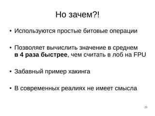 23
Но зачем?!
● Используются простые битовые операции
● Позволяет вычислить значение в среднем
в 4 раза быстрее, чем считать в лоб на FPU
● Забавный пример хакинга
● В современных реалиях не имеет смысла
 