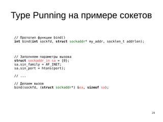 24
Type Punning на примере сокетов
// Прототип функции bind()
int bind(int sockfd, struct sockaddr* my_addr, socklen_t addrlen);
// Заполняем параметры вызова
struct sockaddr_in sa = {0};
sa.sin_family = AF_INET;
sa.sin_port = htons(port);
// ...
// Делаем вызов
bind(sockfd, (struct sockaddr*) &sa, sizeof sa);
 