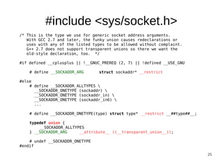 25
#include <sys/socket.h>
/* This is the type we use for generic socket address arguments.
With GCC 2.7 and later, the funky union causes redeclarations or
uses with any of the listed types to be allowed without complaint.
G++ 2.7 does not support transparent unions so there we want the
old-style declaration, too. */
#if defined __cplusplus || !__GNUC_PREREQ (2, 7) || !defined __USE_GNU
# define __SOCKADDR_ARG struct sockaddr* __restrict
#else
# define __SOCKADDR_ALLTYPES 
__SOCKADDR_ONETYPE (sockaddr) 
__SOCKADDR_ONETYPE (sockaddr_in) 
__SOCKADDR_ONETYPE (sockaddr_in6) 
...
# define __SOCKADDR_ONETYPE(type) struct type* __restrict __##type##__;
typedef union {
__SOCKADDR_ALLTYPES
} __SOCKADDR_ARG __attribute__ ((__transparent_union__));
# undef __SOCKADDR_ONETYPE
#endif
 