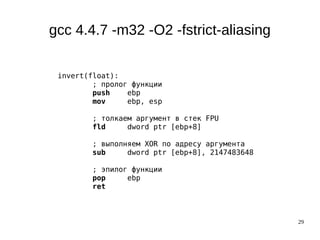 29
gcc 4.4.7 -m32 -O2 -fstrict-aliasing
invert(float):
; пролог функции
push ebp
mov ebp, esp
; толкаем аргумент в стек FPU
fld dword ptr [ebp+8]
; выполняем XOR по адресу аргумента
sub dword ptr [ebp+8], 2147483648
; эпилог функции
pop ebp
ret
 