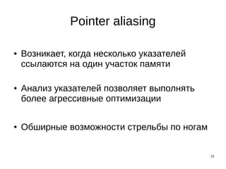31
Pointer aliasing
● Возникает, когда несколько указателей
ссылаются на один участок памяти
● Анализ указателей позволяет выполнять
более агрессивные оптимизации
● Обширные возможности стрельбы по ногам
 