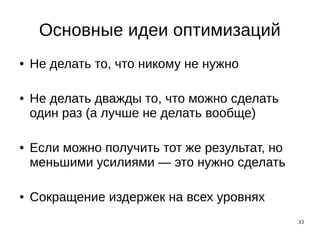 33
Основные идеи оптимизаций
● Не делать то, что никому не нужно
● Не делать дважды то, что можно сделать
один раз (а лучше не делать вообще)
● Если можно получить тот же результат, но
меньшими усилиями — это нужно сделать
● Сокращение издержек на всех уровнях
 