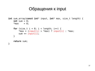 37
Обращения к input
int sum_array(const int* input, int* max, size_t length) {
int sum = 0;
*max = 0;
for (size_t i = 0; i < length; i++) {
*max = (input[i] > *max) ? input[i] : *max;
sum += input[i];
}
return sum;
}
 