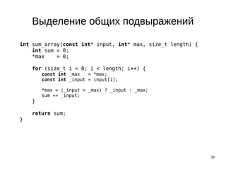 39
Выделение общих подвыражений
int sum_array(const int* input, int* max, size_t length) {
int sum = 0;
*max = 0;
for (size_t i = 0; i < length; i++) {
const int _max = *max;
const int _input = input[i];
*max = (_input > _max) ? _input : _max;
sum += _input;
}
return sum;
}
 