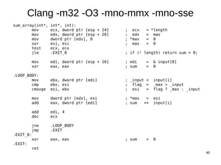 40
Clang -m32 -O3 -mno-mmx -mno-sse
sum_array(int*, int*, int):
mov ecx, dword ptr [esp + 24] ; ecx = *length
mov edx, dword ptr [esp + 20] ; edx = max
mov dword ptr [edx], 0 ; *max = 0
xor esi, esi ; max = 0
test ecx, ecx
jle .EXIT_0 ; if (! length) return sum = 0;
mov edi, dword ptr [esp + 16] ; edi = & input[0]
xor eax, eax ; sum = 0
.LOOP_BODY:
mov ebx, dword ptr [edi] ; _input = input[i]
cmp ebx, esi ; flag = _max > _input
cmovge esi, ebx ; esi = flag ? _max : _input
mov dword ptr [edx], esi ; *max = esi
add eax, dword ptr [edi] ; sum += input[i]
add edi, 4
dec ecx
jne .LOOP_BODY
jmp .EXIT
.EXIT_0:
xor eax, eax ; sum = 0
.EXIT:
ret
 