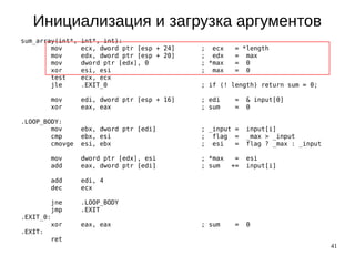 41
Инициализация и загрузка аргументов
sum_array(int*, int*, int):
mov ecx, dword ptr [esp + 24] ; ecx = *length
mov edx, dword ptr [esp + 20] ; edx = max
mov dword ptr [edx], 0 ; *max = 0
xor esi, esi ; max = 0
test ecx, ecx
jle .EXIT_0 ; if (! length) return sum = 0;
mov edi, dword ptr [esp + 16] ; edi = & input[0]
xor eax, eax ; sum = 0
.LOOP_BODY:
mov ebx, dword ptr [edi] ; _input = input[i]
cmp ebx, esi ; flag = _max > _input
cmovge esi, ebx ; esi = flag ? _max : _input
mov dword ptr [edx], esi ; *max = esi
add eax, dword ptr [edi] ; sum += input[i]
add edi, 4
dec ecx
jne .LOOP_BODY
jmp .EXIT
.EXIT_0:
xor eax, eax ; sum = 0
.EXIT:
ret
 