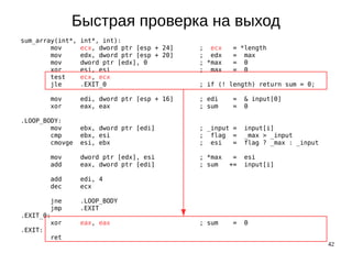 42
Быстрая проверка на выход
sum_array(int*, int*, int):
mov ecx, dword ptr [esp + 24] ; ecx = *length
mov edx, dword ptr [esp + 20] ; edx = max
mov dword ptr [edx], 0 ; *max = 0
xor esi, esi ; max = 0
test ecx, ecx
jle .EXIT_0 ; if (! length) return sum = 0;
mov edi, dword ptr [esp + 16] ; edi = & input[0]
xor eax, eax ; sum = 0
.LOOP_BODY:
mov ebx, dword ptr [edi] ; _input = input[i]
cmp ebx, esi ; flag = _max > _input
cmovge esi, ebx ; esi = flag ? _max : _input
mov dword ptr [edx], esi ; *max = esi
add eax, dword ptr [edi] ; sum += input[i]
add edi, 4
dec ecx
jne .LOOP_BODY
jmp .EXIT
.EXIT_0:
xor eax, eax ; sum = 0
.EXIT:
ret
 