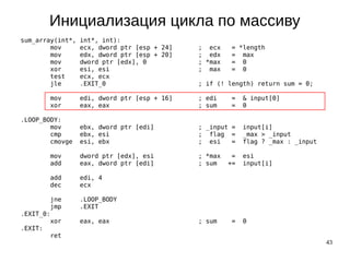 43
Инициализация цикла по массиву
sum_array(int*, int*, int):
mov ecx, dword ptr [esp + 24] ; ecx = *length
mov edx, dword ptr [esp + 20] ; edx = max
mov dword ptr [edx], 0 ; *max = 0
xor esi, esi ; max = 0
test ecx, ecx
jle .EXIT_0 ; if (! length) return sum = 0;
mov edi, dword ptr [esp + 16] ; edi = & input[0]
xor eax, eax ; sum = 0
.LOOP_BODY:
mov ebx, dword ptr [edi] ; _input = input[i]
cmp ebx, esi ; flag = _max > _input
cmovge esi, ebx ; esi = flag ? _max : _input
mov dword ptr [edx], esi ; *max = esi
add eax, dword ptr [edi] ; sum += input[i]
add edi, 4
dec ecx
jne .LOOP_BODY
jmp .EXIT
.EXIT_0:
xor eax, eax ; sum = 0
.EXIT:
ret
 