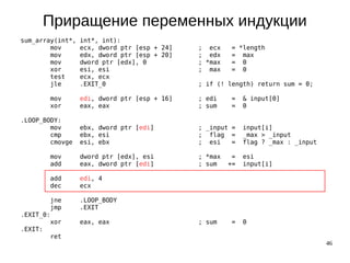 46
Приращение переменных индукции
sum_array(int*, int*, int):
mov ecx, dword ptr [esp + 24] ; ecx = *length
mov edx, dword ptr [esp + 20] ; edx = max
mov dword ptr [edx], 0 ; *max = 0
xor esi, esi ; max = 0
test ecx, ecx
jle .EXIT_0 ; if (! length) return sum = 0;
mov edi, dword ptr [esp + 16] ; edi = & input[0]
xor eax, eax ; sum = 0
.LOOP_BODY:
mov ebx, dword ptr [edi] ; _input = input[i]
cmp ebx, esi ; flag = _max > _input
cmovge esi, ebx ; esi = flag ? _max : _input
mov dword ptr [edx], esi ; *max = esi
add eax, dword ptr [edi] ; sum += input[i]
add edi, 4
dec ecx
jne .LOOP_BODY
jmp .EXIT
.EXIT_0:
xor eax, eax ; sum = 0
.EXIT:
ret
 